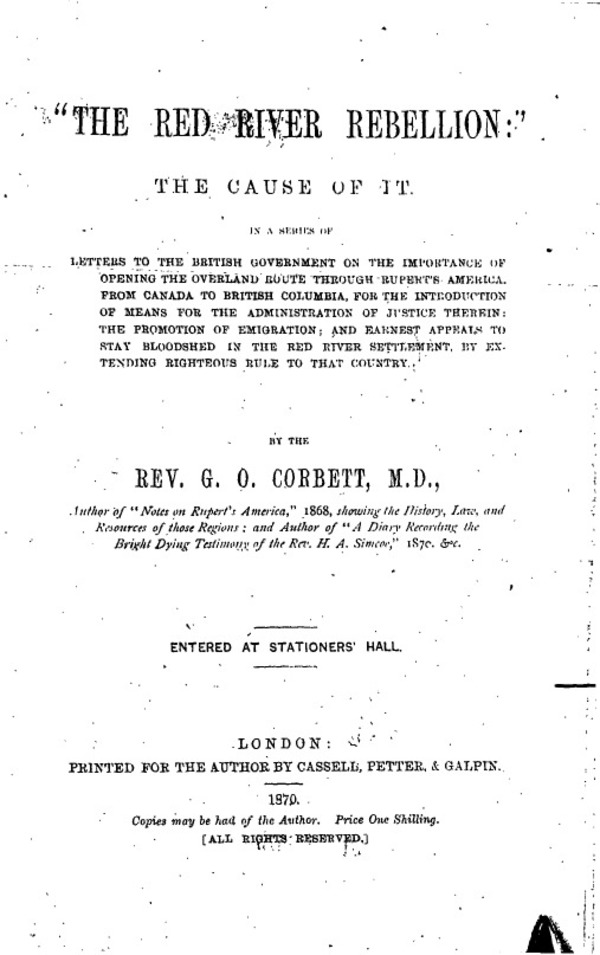Titre original :  Peel 556: Corbett, Griffith Owen (fl.1851-1904) [info]. The Red River Rebellion: The cause of it: In a series of letters to the British Government on the importance of opening the overland route through Rupert's America from Canada to British Columbia, for the introduction of means for the administration of justice therein, the promotion of emigration, and earnest appeals to stop bloodshed in the Red River Settlement, by extending righteous rule to that country. London: Printed for the author by Cassell, Petter & Galpin, 1870.
Peel's Prairie Provinces, from the University of Alberta Libraries: http://peel.library.ualberta.ca/bibliography/556/5.html 